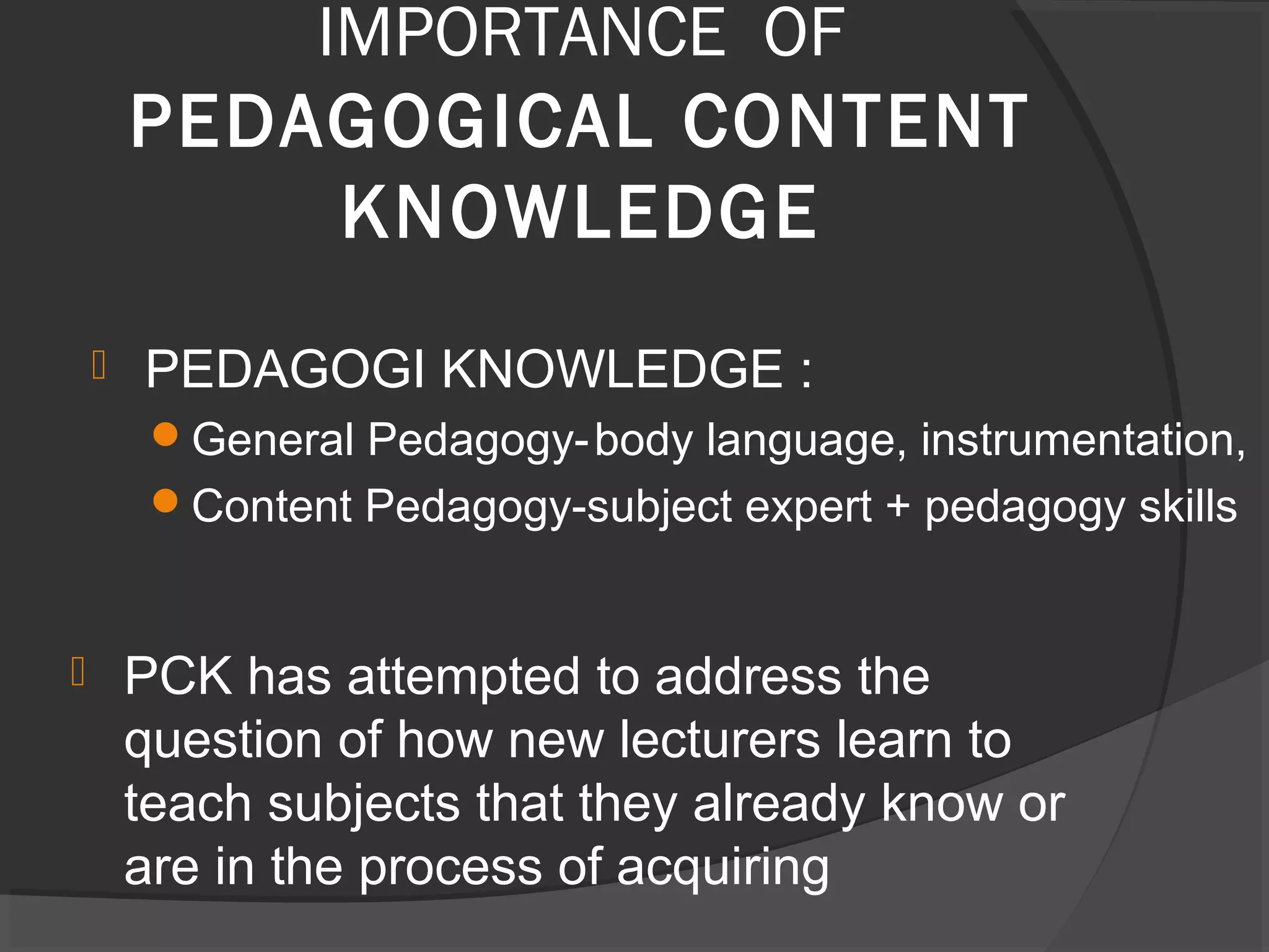  PCK has attempted to address the
question of how new lecturers learn to
teach subjects that they already know or
are in the process of acquiring
IMPORTANCE OF
PEDAGOGICAL CONTENT
KNOWLEDGE
 PEDAGOGI KNOWLEDGE :
General Pedagogy-body language, instrumentation,
Content Pedagogy-subject expert + pedagogy skills
 