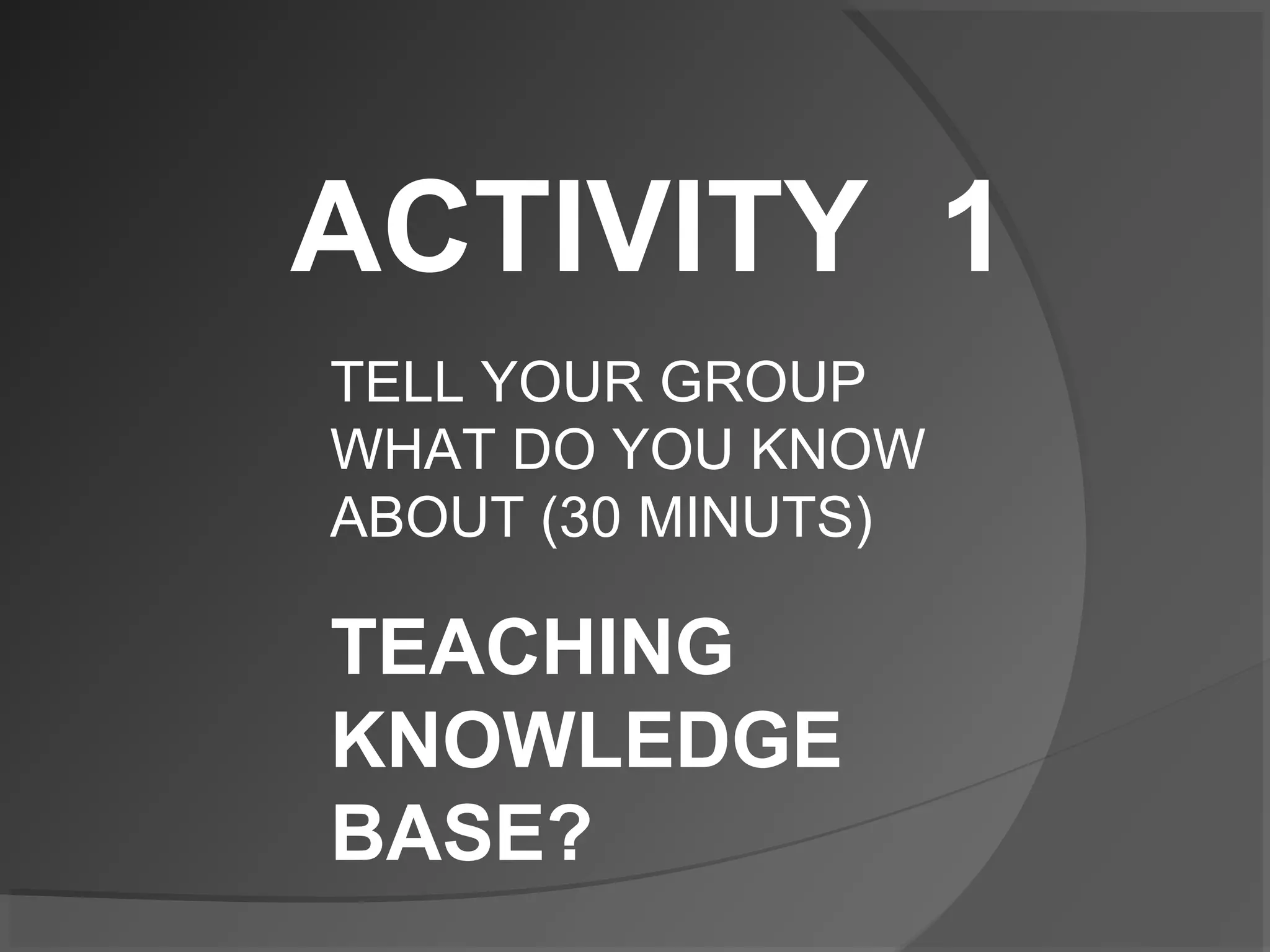 ACTIVITY 1
TELL YOUR GROUP
WHAT DO YOU KNOW
ABOUT (30 MINUTS)
TEACHING
KNOWLEDGE
BASE?
 