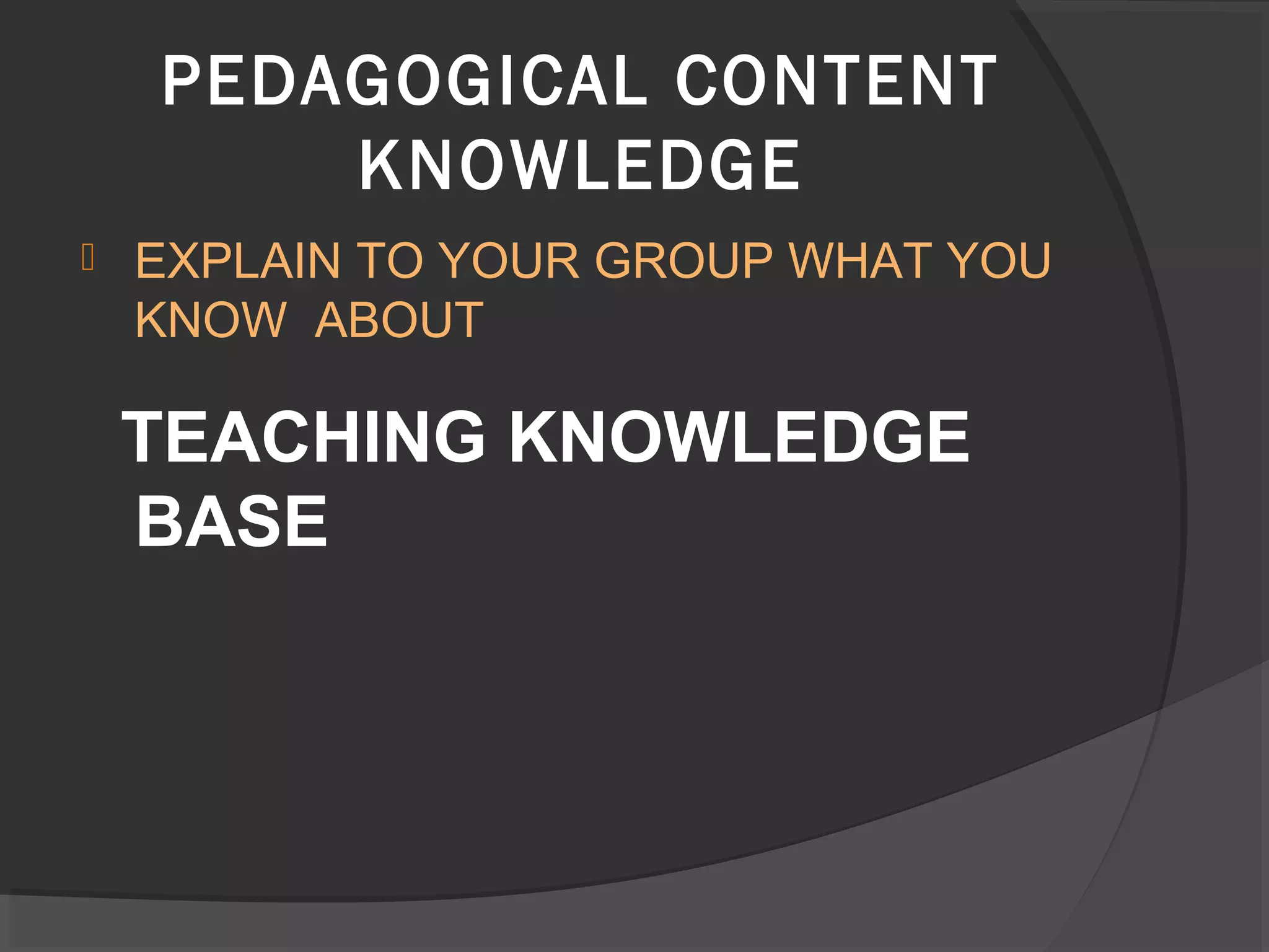  EXPLAIN TO YOUR GROUP WHAT YOU
KNOW ABOUT
TEACHING KNOWLEDGE
BASE
PEDAGOGICAL CONTENT
KNOWLEDGE
 