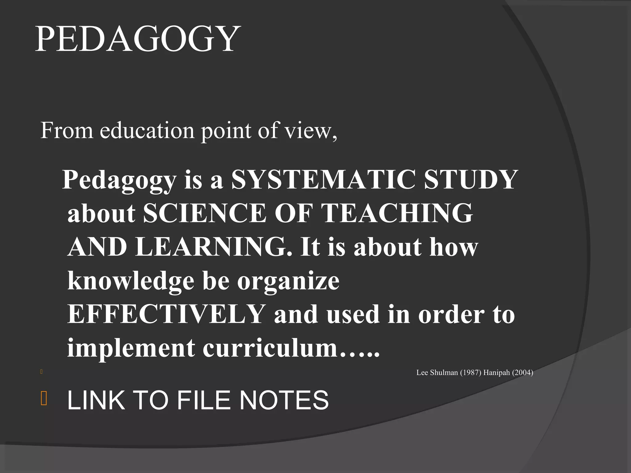 PEDAGOGY
From education point of view,
Pedagogy is a SYSTEMATIC STUDY
about SCIENCE OF TEACHING
AND LEARNING. It is about how
knowledge be organize
EFFECTIVELY and used in order to
implement curriculum…..
 Lee Shulman (1987) Hanipah (2004)
 LINK TO FILE NOTES
 