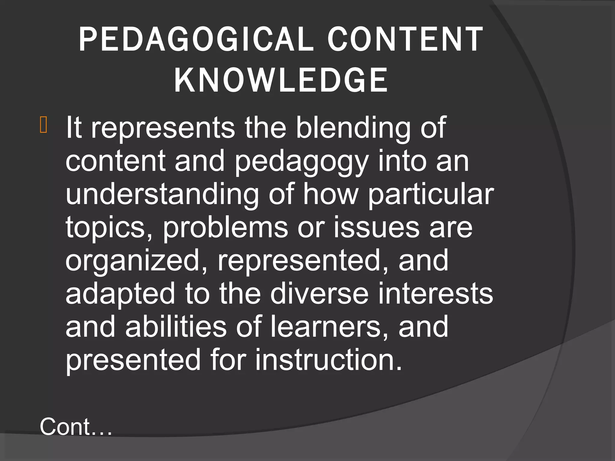  It represents the blending of
content and pedagogy into an
understanding of how particular
topics, problems or issues are
organized, represented, and
adapted to the diverse interests
and abilities of learners, and
presented for instruction.
Cont…
PEDAGOGICAL CONTENT
KNOWLEDGE
 
