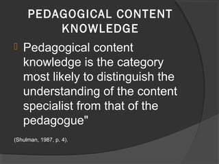  Pedagogical content
knowledge is the category
most likely to distinguish the
understanding of the content
specialist from that of the
pedagogue"
(Shulman, 1987, p. 4).
PEDAGOGICAL CONTENT
KNOWLEDGE
 