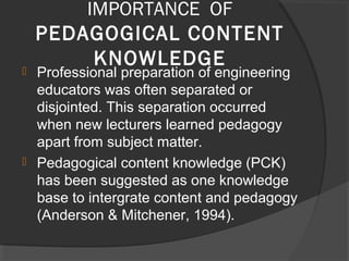 IMPORTANCE OF
PEDAGOGICAL CONTENT
KNOWLEDGE Professional preparation of engineering
educators was often separated or
disjointed. This separation occurred
when new lecturers learned pedagogy
apart from subject matter.
 Pedagogical content knowledge (PCK)
has been suggested as one knowledge
base to intergrate content and pedagogy
(Anderson & Mitchener, 1994).
 