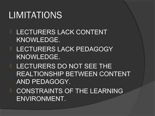 LIMITATIONS
 LECTURERS LACK CONTENT
KNOWLEDGE.
 LECTURERS LACK PEDAGOGY
KNOWLEDGE.
 LECTURERS DO NOT SEE THE
REALTIONSHIP BETWEEN CONTENT
AND PEDAGOGY.
 CONSTRAINTS OF THE LEARNING
ENVIRONMENT.
 