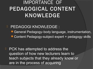  PCK has attempted to address the
question of how new lecturers learn to
teach subjects that they already know or
are in the process of acquiring
IMPORTANCE OF
PEDAGOGICAL CONTENT
KNOWLEDGE
 PEDAGOGI KNOWLEDGE :
General Pedagogy-body language, instrumentation,
Content Pedagogy-subject expert + pedagogy skills
 
