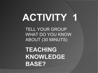ACTIVITY 1
TELL YOUR GROUP
WHAT DO YOU KNOW
ABOUT (30 MINUTS)
TEACHING
KNOWLEDGE
BASE?
 