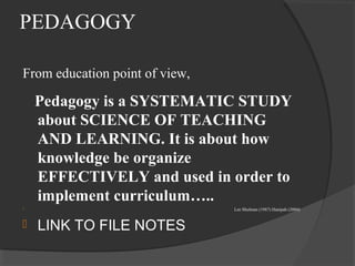 PEDAGOGY
From education point of view,
Pedagogy is a SYSTEMATIC STUDY
about SCIENCE OF TEACHING
AND LEARNING. It is about how
knowledge be organize
EFFECTIVELY and used in order to
implement curriculum…..
 Lee Shulman (1987) Hanipah (2004)
 LINK TO FILE NOTES
 