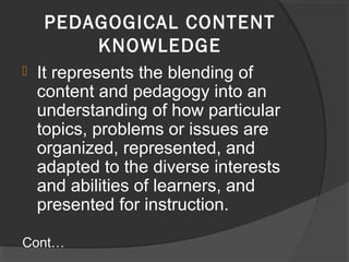  It represents the blending of
content and pedagogy into an
understanding of how particular
topics, problems or issues are
organized, represented, and
adapted to the diverse interests
and abilities of learners, and
presented for instruction.
Cont…
PEDAGOGICAL CONTENT
KNOWLEDGE
 