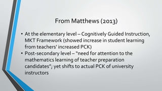 From Matthews (2013)
• At the elementary level – Cognitively Guided Instruction,
MKT Framework (showed increase in student learning
from teachers’ increased PCK)
• Post-secondary level – “need for attention to the
mathematics learning of teacher preparation
candidates”; yet shifts to actual PCK of university
instructors
 