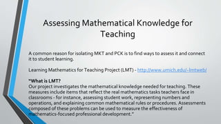 Assessing Mathematical Knowledge for
Teaching
A common reason for isolating MKT and PCK is to find ways to assess it and connect
it to student learning.
Learning Mathematics for Teaching Project (LMT) - http://www.umich.edu/~lmtweb/
“What is LMT?
Our project investigates the mathematical knowledge needed for teaching. These
measures include items that reflect the real mathematics tasks teachers face in
classrooms - for instance, assessing student work, representing numbers and
operations, and explaining common mathematical rules or procedures. Assessments
composed of these problems can be used to measure the effectiveness of
mathematics-focused professional development.”
 