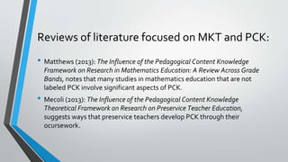 Reviews of literature focused on MKT and PCK:
• Matthews (2013): The Influence of the Pedagogical Content Knowledge
Framework on Research in Mathematics Education: A Review Across Grade
Bands, notes that many studies in mathematics education that are not
labeled PCK involve significant aspects of PCK.
• Mecoli (2013): The Influence of the Pedagogical Content Knowledge
Theoretical Framework on Research on Preservice Teacher Education,
suggests ways that preservice teachers develop PCK through their
ocursework.
 