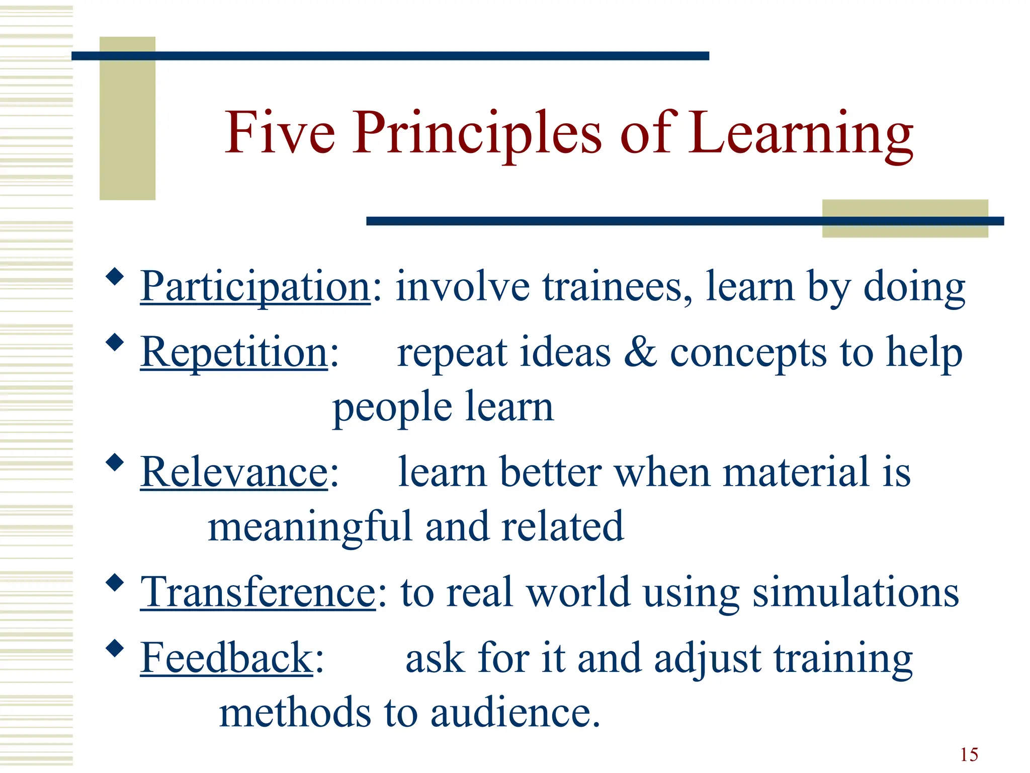 15
Five Principles of Learning
 Participation: involve trainees, learn by doing
 Repetition: repeat ideas & concepts to help
people learn
 Relevance: learn better when material is
meaningful and related
 Transference: to real world using simulations
 Feedback: ask for it and adjust training
methods to audience.
 