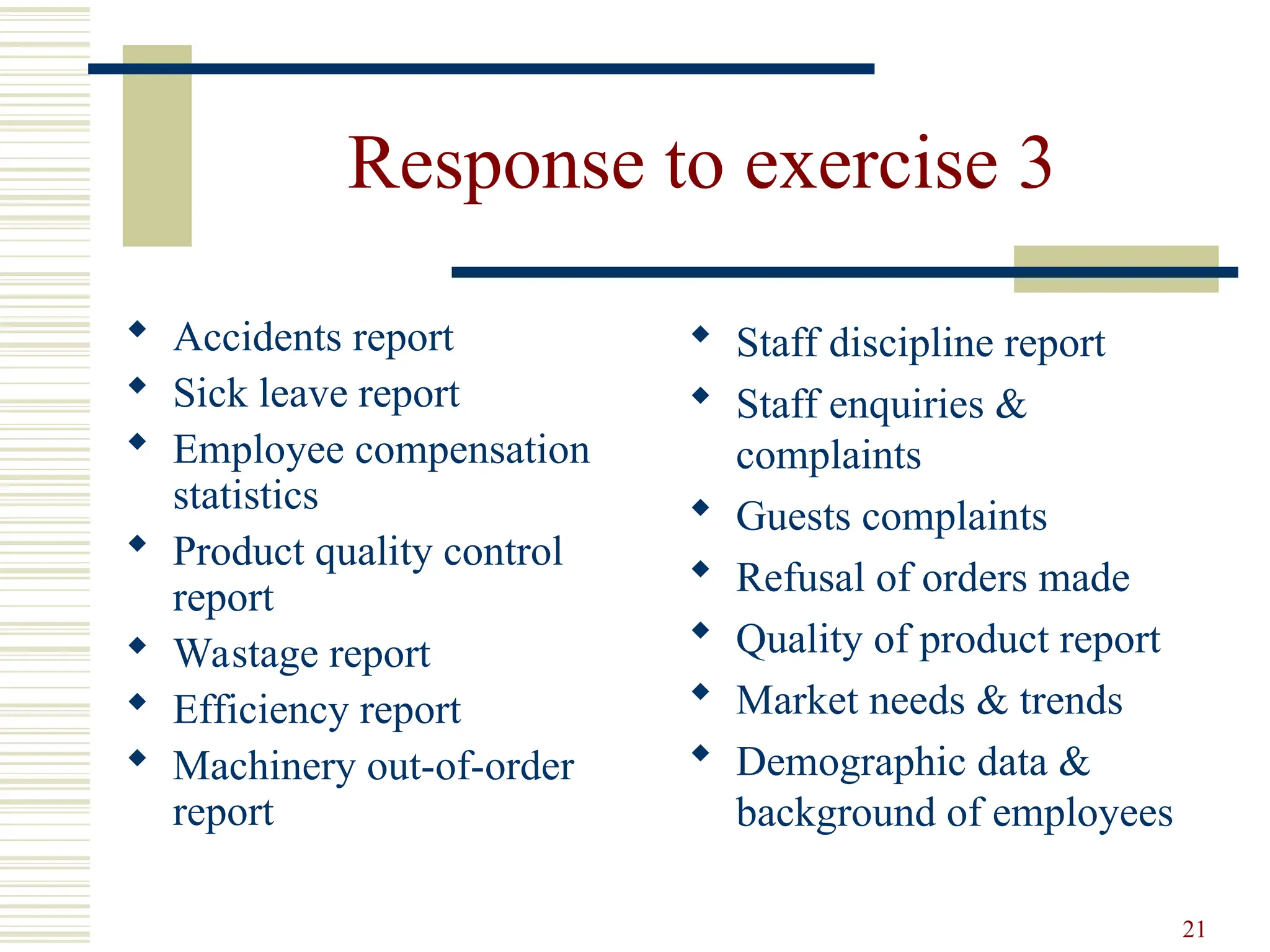 21
Response to exercise 3
 Accidents report
 Sick leave report
 Employee compensation
statistics
 Product quality control
report
 Wastage report
 Efficiency report
 Machinery out-of-order
report
 Staff discipline report
 Staff enquiries &
complaints
 Guests complaints
 Refusal of orders made
 Quality of product report
 Market needs & trends
 Demographic data &
background of employees
 