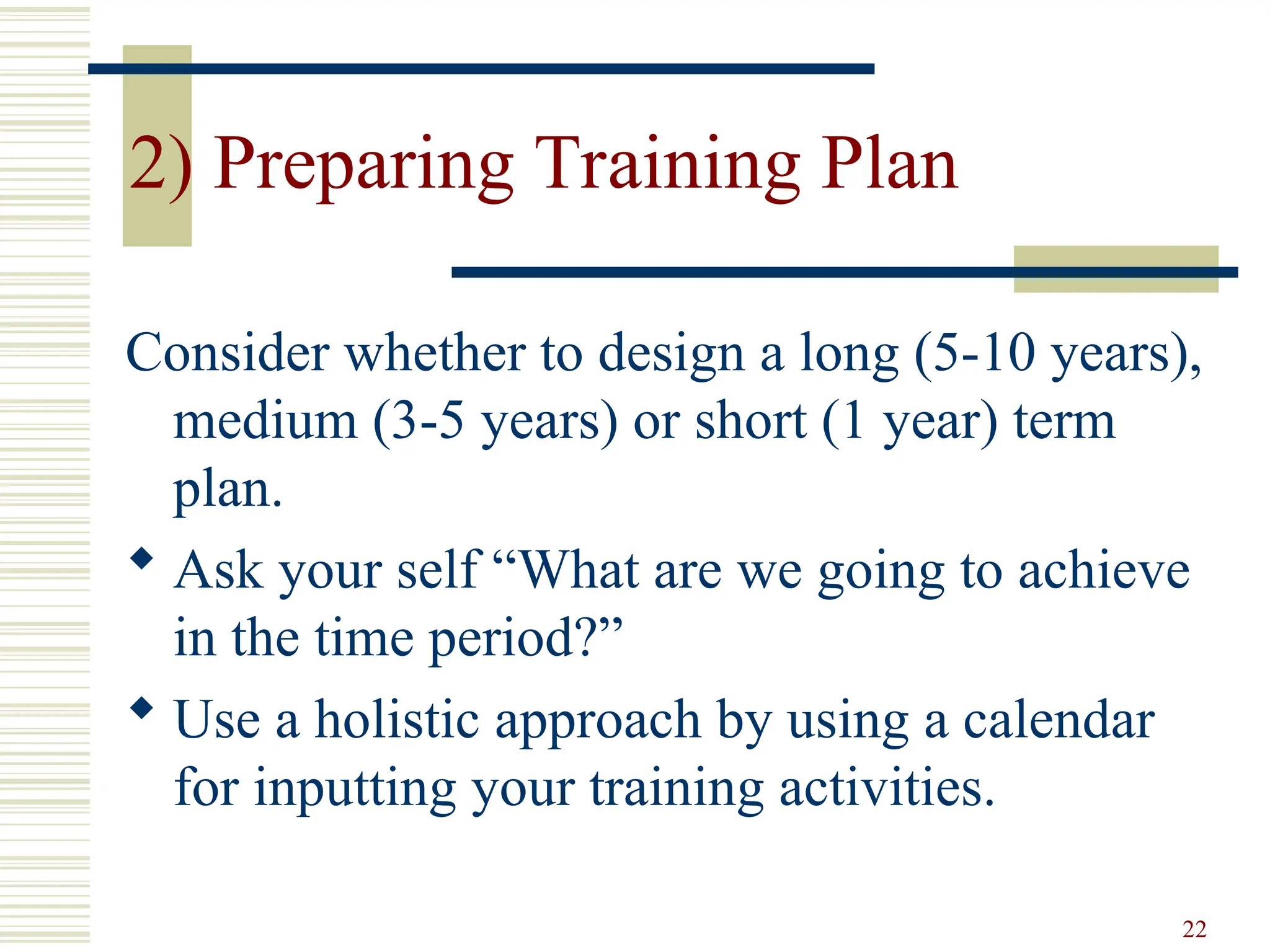 22
2) Preparing Training Plan
Consider whether to design a long (5-10 years),
medium (3-5 years) or short (1 year) term
plan.
 Ask your self “What are we going to achieve
in the time period?”
 Use a holistic approach by using a calendar
for inputting your training activities.
 
