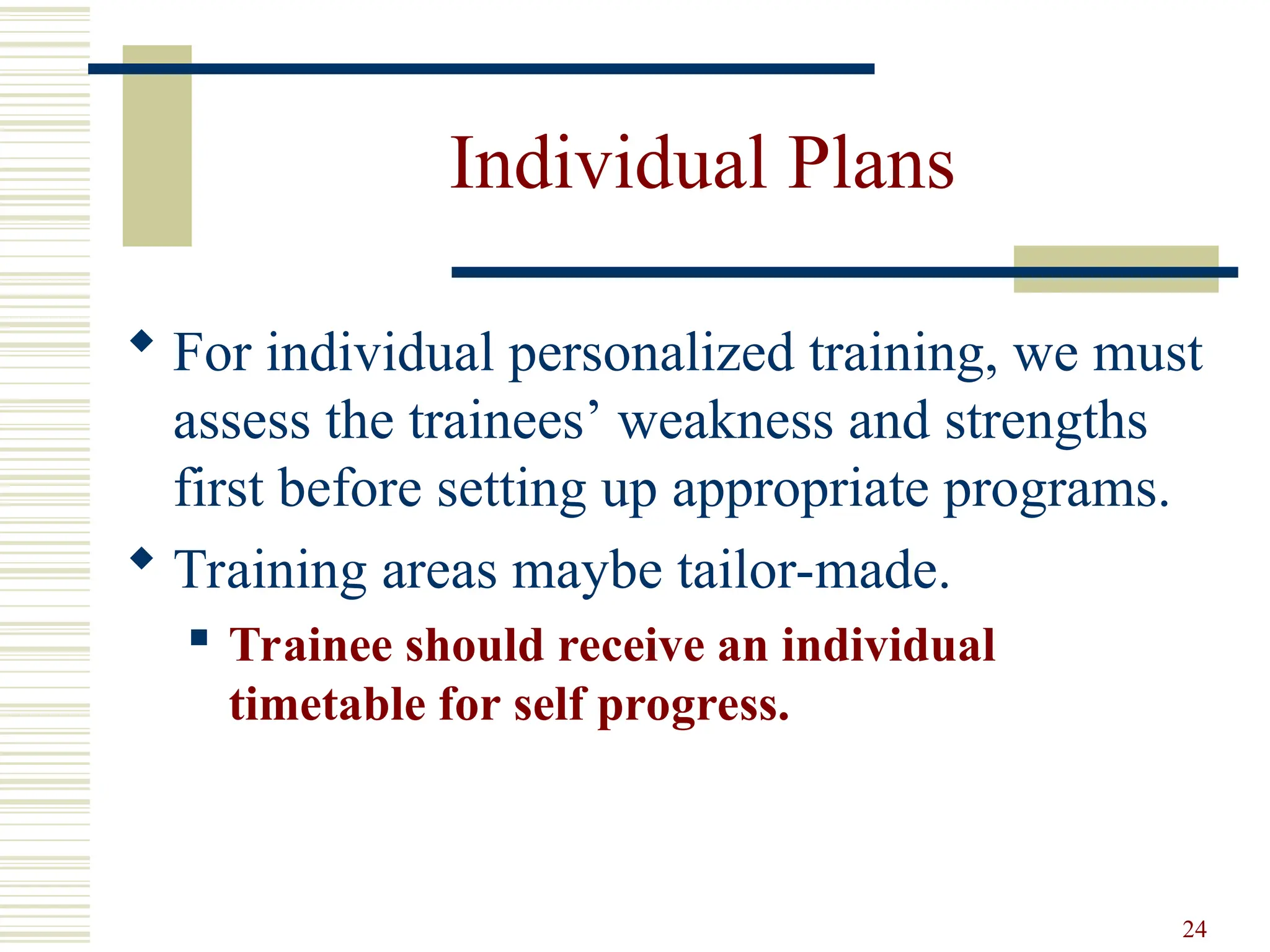 24
Individual Plans
 For individual personalized training, we must
assess the trainees’ weakness and strengths
first before setting up appropriate programs.
 Training areas maybe tailor-made.
 Trainee should receive an individual
timetable for self progress.
 