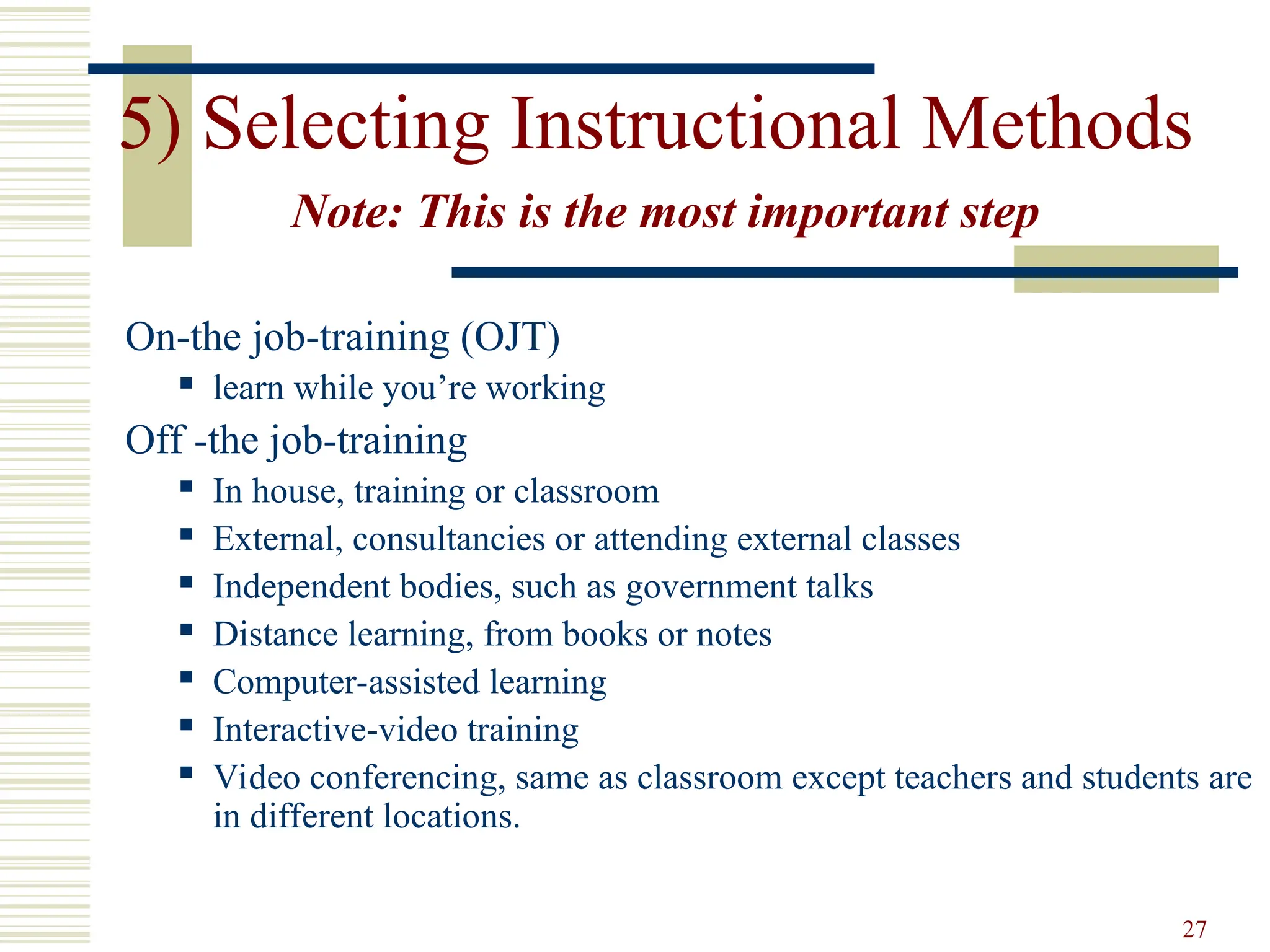 27
5) Selecting Instructional Methods
Note: This is the most important step
On-the job-training (OJT)
 learn while you’re working
Off -the job-training
 In house, training or classroom
 External, consultancies or attending external classes
 Independent bodies, such as government talks
 Distance learning, from books or notes
 Computer-assisted learning
 Interactive-video training
 Video conferencing, same as classroom except teachers and students are
in different locations.
 