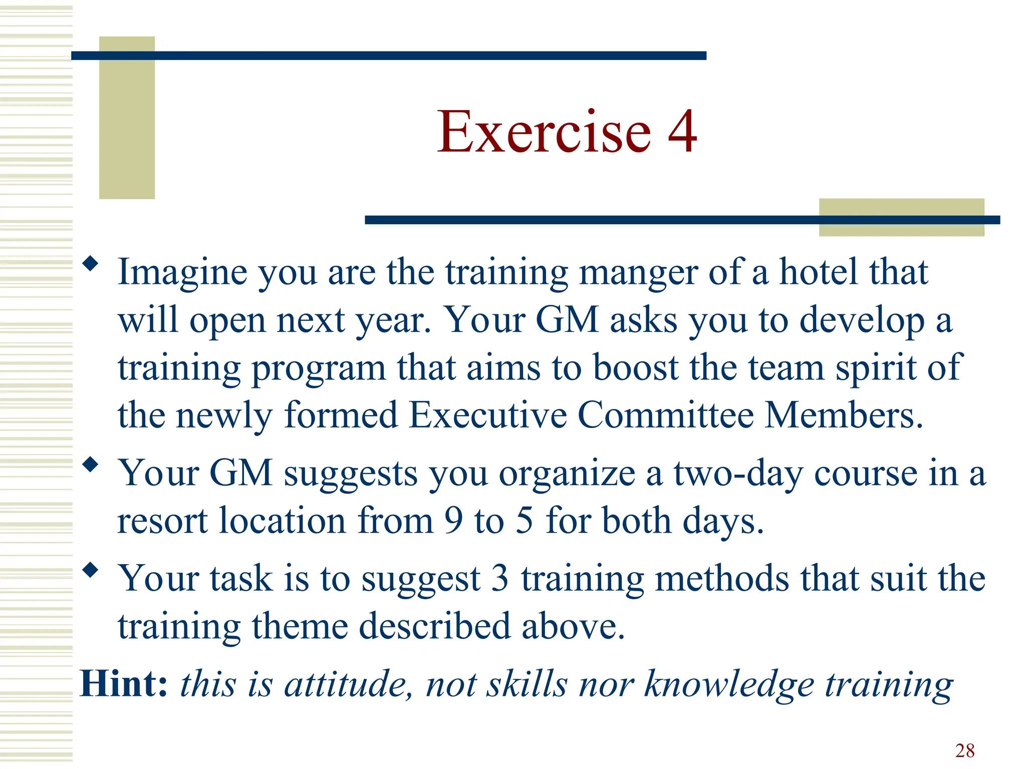 28
Exercise 4
 Imagine you are the training manger of a hotel that
will open next year. Your GM asks you to develop a
training program that aims to boost the team spirit of
the newly formed Executive Committee Members.
 Your GM suggests you organize a two-day course in a
resort location from 9 to 5 for both days.
 Your task is to suggest 3 training methods that suit the
training theme described above.
Hint: this is attitude, not skills nor knowledge training
 
