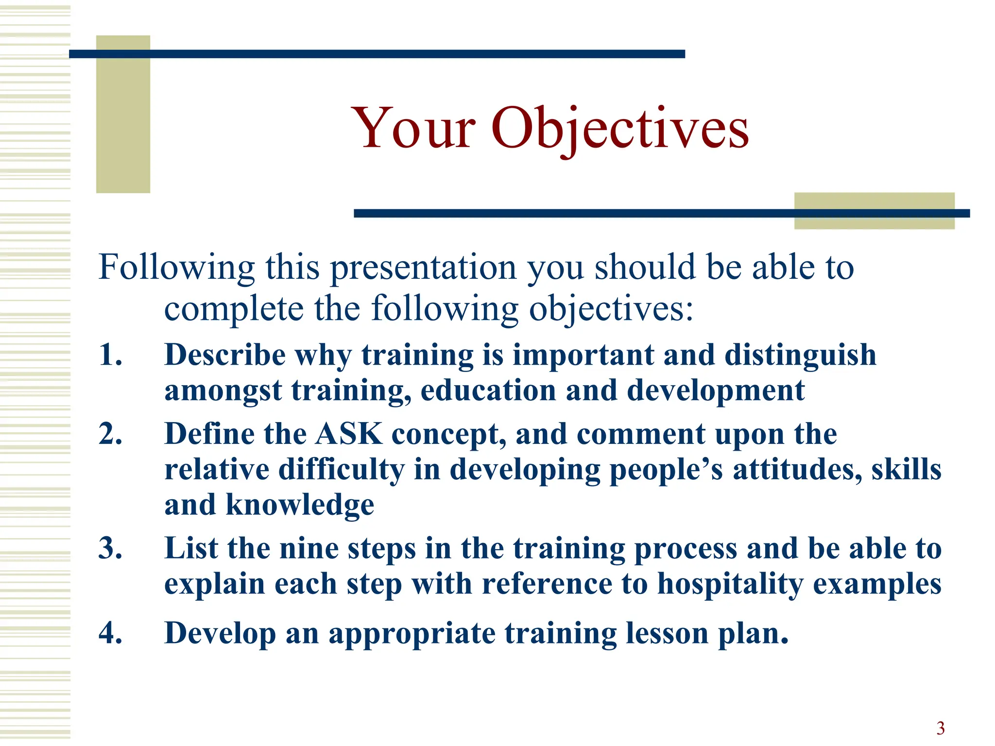 3
Your Objectives
Following this presentation you should be able to
complete the following objectives:
1. Describe why training is important and distinguish
amongst training, education and development
2. Define the ASK concept, and comment upon the
relative difficulty in developing people’s attitudes, skills
and knowledge
3. List the nine steps in the training process and be able to
explain each step with reference to hospitality examples
4. Develop an appropriate training lesson plan.
 