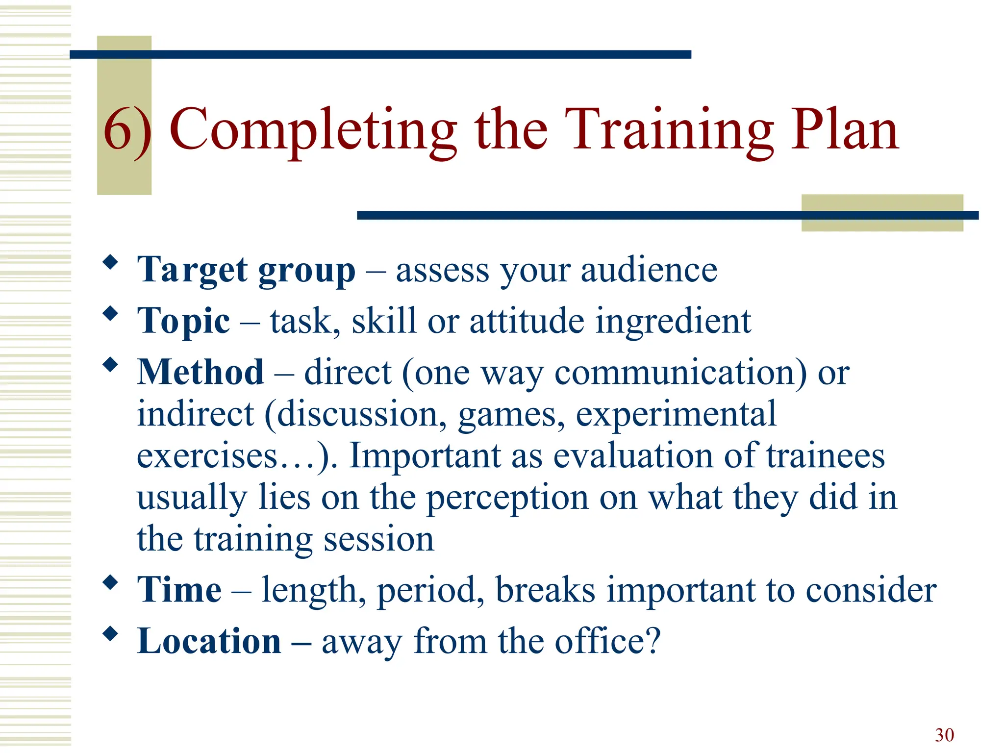 30
6) Completing the Training Plan
 Target group – assess your audience
 Topic – task, skill or attitude ingredient
 Method – direct (one way communication) or
indirect (discussion, games, experimental
exercises…). Important as evaluation of trainees
usually lies on the perception on what they did in
the training session
 Time – length, period, breaks important to consider
 Location – away from the office?
 