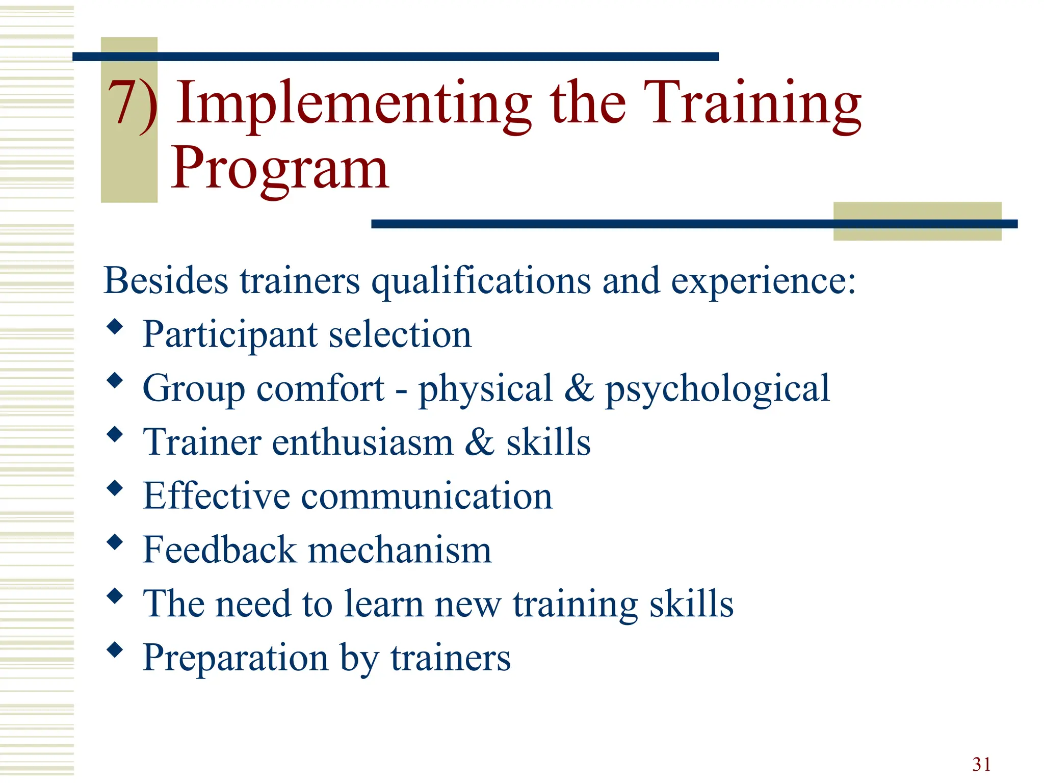 31
7) Implementing the Training
Program
Besides trainers qualifications and experience:
 Participant selection
 Group comfort - physical & psychological
 Trainer enthusiasm & skills
 Effective communication
 Feedback mechanism
 The need to learn new training skills
 Preparation by trainers
 