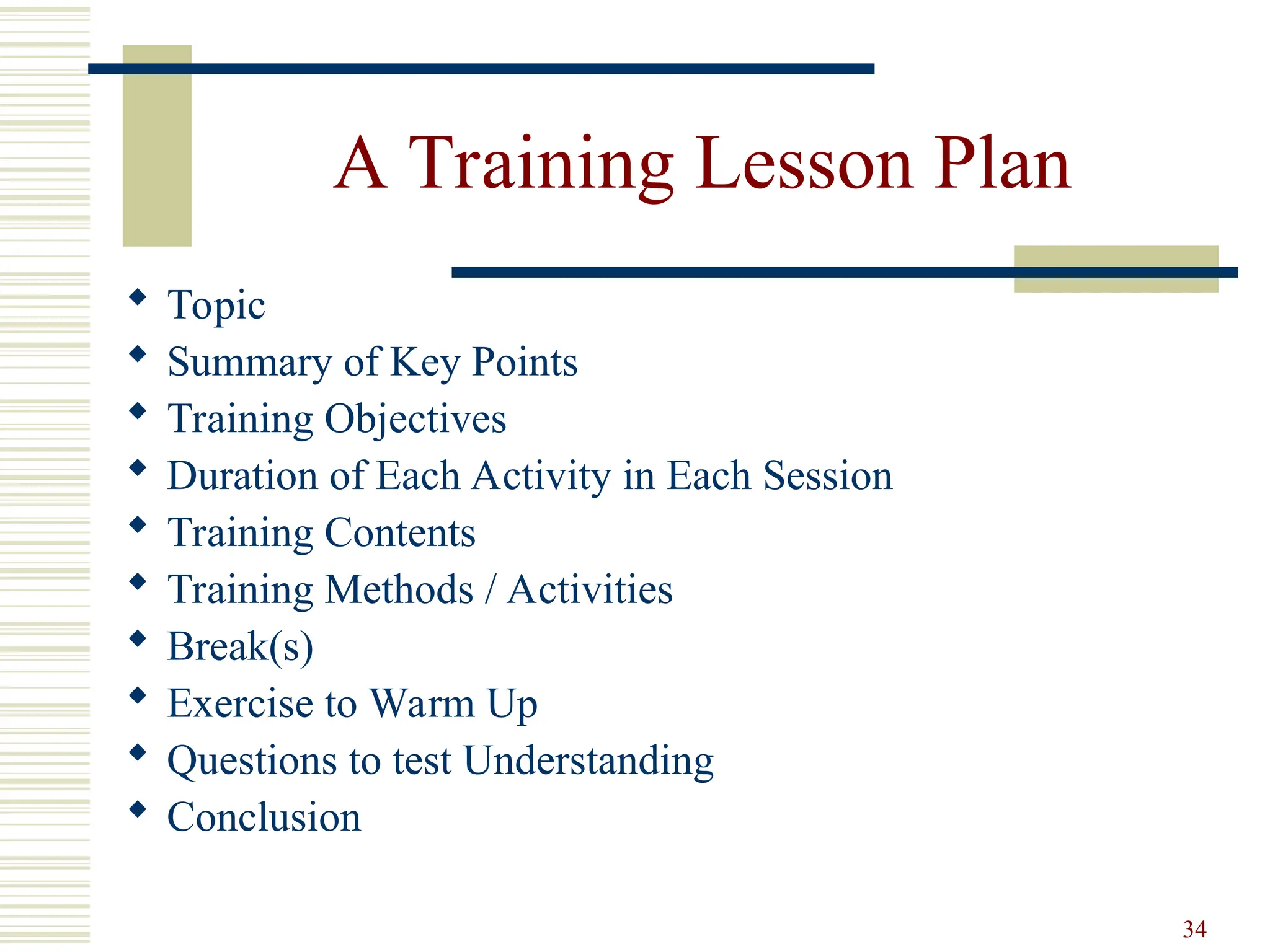 34
A Training Lesson Plan
 Topic
 Summary of Key Points
 Training Objectives
 Duration of Each Activity in Each Session
 Training Contents
 Training Methods / Activities
 Break(s)
 Exercise to Warm Up
 Questions to test Understanding
 Conclusion
 