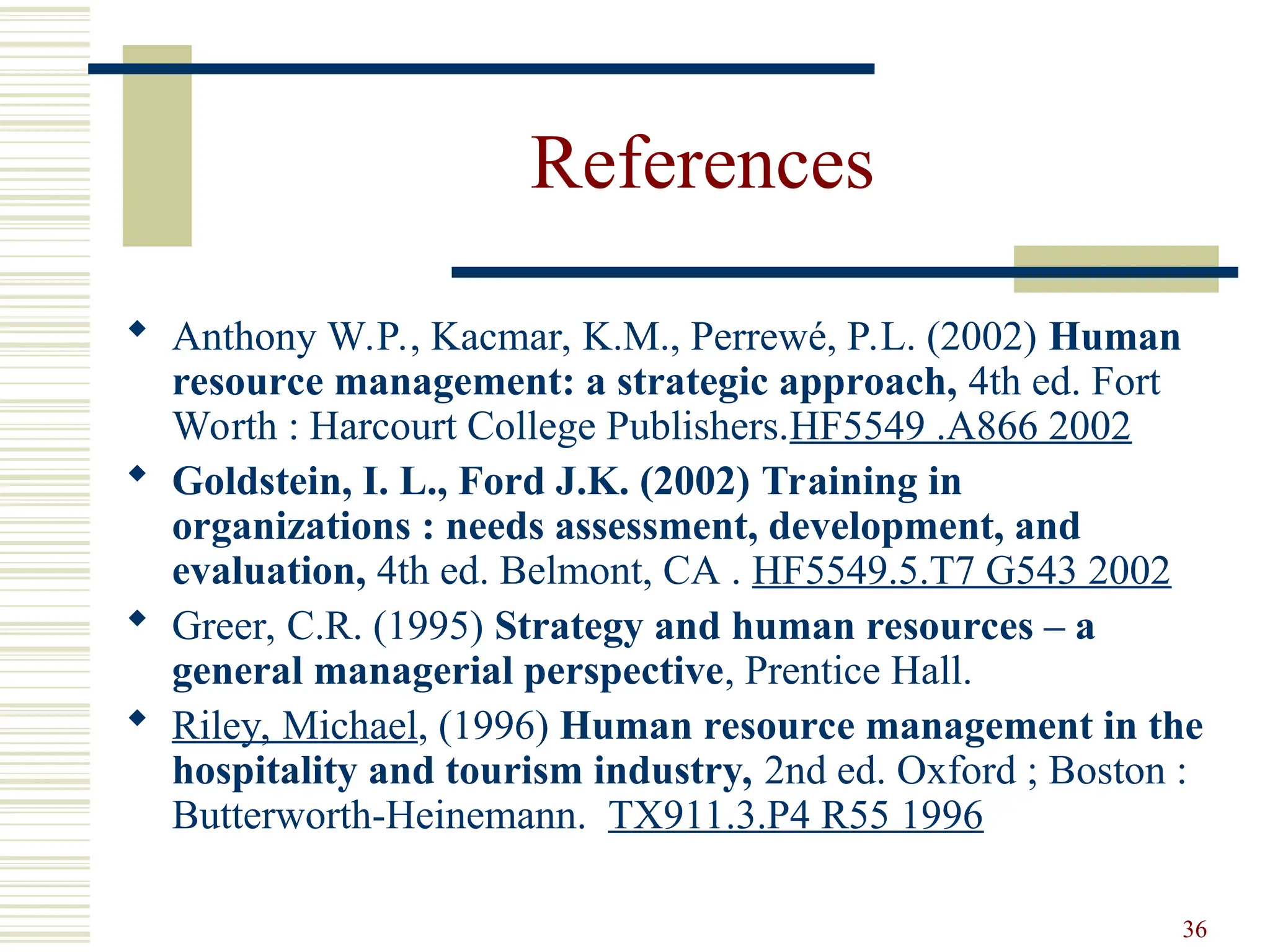 36
References
 Anthony W.P., Kacmar, K.M., Perrewé, P.L. (2002) Human
resource management: a strategic approach, 4th ed. Fort
Worth : Harcourt College Publishers.HF5549 .A866 2002
 Goldstein, I. L., Ford J.K. (2002) Training in
organizations : needs assessment, development, and
evaluation, 4th ed. Belmont, CA . HF5549.5.T7 G543 2002
 Greer, C.R. (1995) Strategy and human resources – a
general managerial perspective, Prentice Hall.
 Riley, Michael, (1996) Human resource management in the
hospitality and tourism industry, 2nd ed. Oxford ; Boston :
Butterworth-Heinemann. TX911.3.P4 R55 1996
 