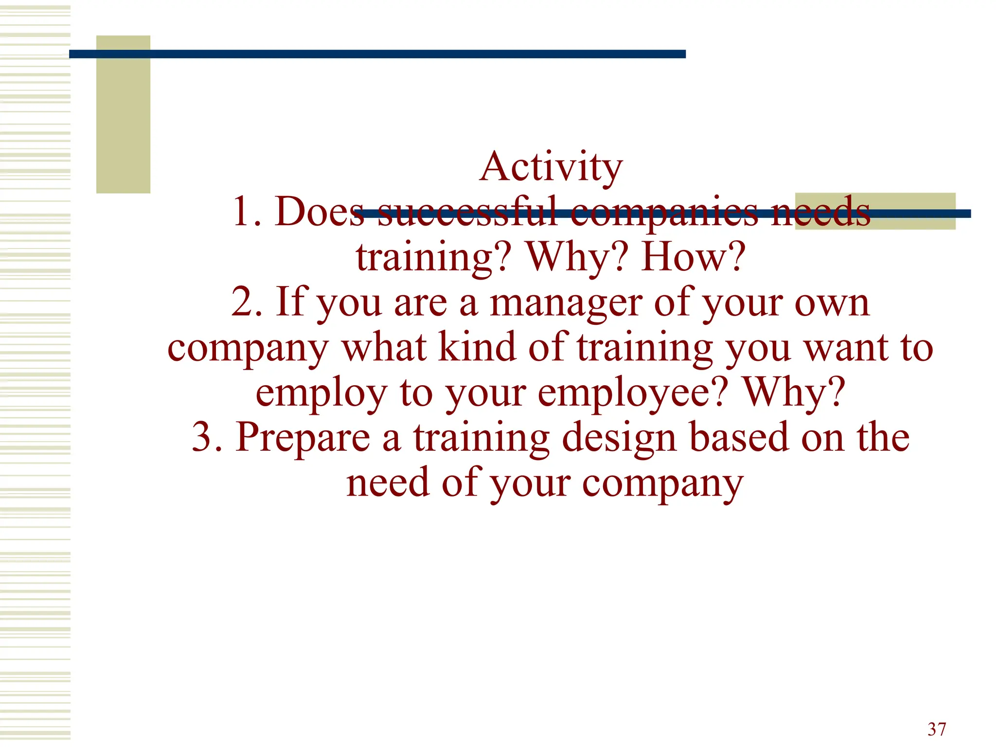 Activity
1. Does successful companies needs
training? Why? How?
2. If you are a manager of your own
company what kind of training you want to
employ to your employee? Why?
3. Prepare a training design based on the
need of your company
37
 
