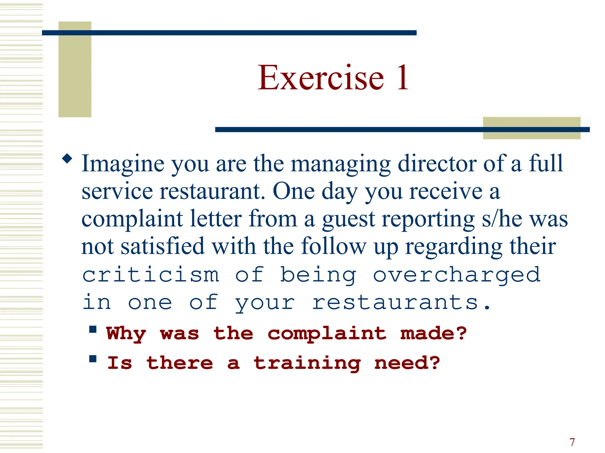 7
Exercise 1
 Imagine you are the managing director of a full
service restaurant. One day you receive a
complaint letter from a guest reporting s/he was
not satisfied with the follow up regarding their
criticism of being overcharged
in one of your restaurants.
 Why was the complaint made?
 Is there a training need?
 