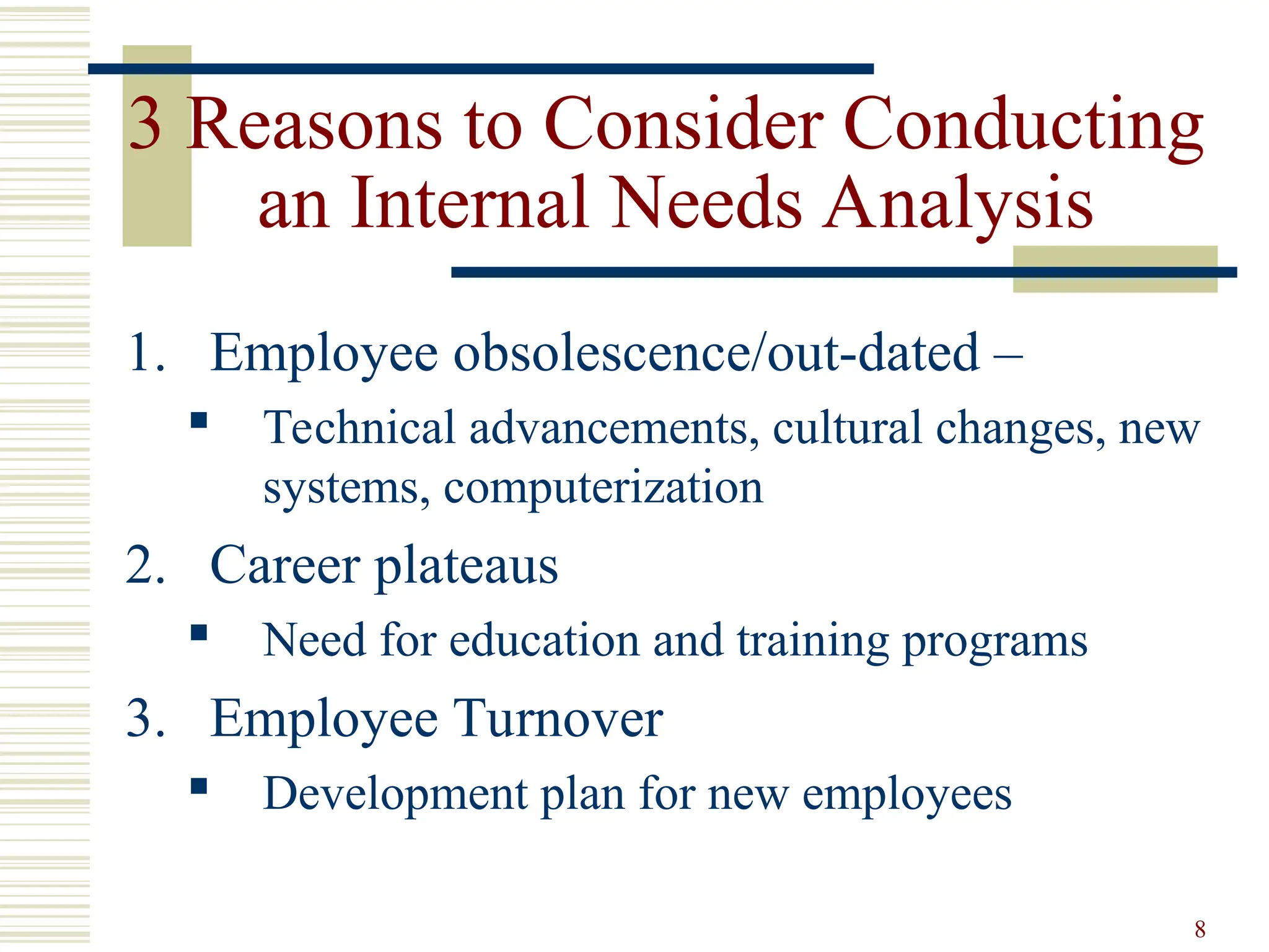 8
3 Reasons to Consider Conducting
an Internal Needs Analysis
1. Employee obsolescence/out-dated –
 Technical advancements, cultural changes, new
systems, computerization
2. Career plateaus
 Need for education and training programs
3. Employee Turnover
 Development plan for new employees
 
