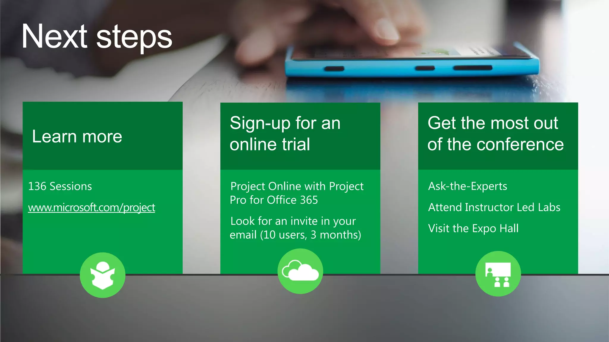 Next steps
Learn more
136 Sessions
www.microsoft.com/project

Sign-up for an
online trial

Get the most out
of the conference

Project Online with Project
Pro for Office 365

Ask-the-Experts

Look for an invite in your
email (10 users, 3 months)

Attend Instructor Led Labs
Visit the Expo Hall

 