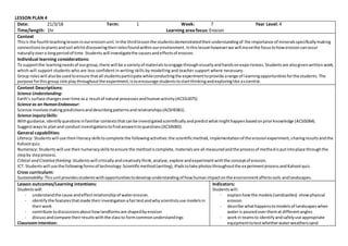 LESSON PLAN 4
Date: 21/3/18 Term: 1 Week: 7 Year Level: 4
Time/length: 1hr Learning area focus: Erosion
Context
Thisis the fourthteachinglessoninourerosionunit.Inthe thirdlessonthe studentsdemonstratedtheirunderstandingof the importance of mineralsspecificallymaking
connectionstoplantsandsoil whilstdiscoveringtheirrolesfoundwithinourenvironment.Inthislessonhoweverwe will movethe focustohowerosioncanoccur
naturallyovera longperiodof time.Students will investigatethe causesandeffectsof erosion.
Individual learning considerations:
To supportthe learningneedsof ourgroup,there will be a varietyof materialstoengage throughvisuallyandhandsonexperiences.Studentsare alsogivenwritten work,
which will support students who are less confident in writing skills by modelling and teacher support where necessary.
Group roleswill alsobe usedtoensure thatall studentsparticipate whileconductingthe experimenttoprovide arange of learningopportunitiesforthe students.The
purpose forthisgroup role playthroughoutthe experiment,istoencourage studentstostartthinkingandexploringlike ascientist.
Content Descriptions:
Science Understanding:
Earth’s surface changesovertime as a resultof natural processesandhumanactivity(ACSSU075).
Science as an HumanEndeavour:
Science involvesmakingpredictionsanddescribingpatternsandrelationships(ACSHE061).
Science inquirySkills:
Withguidance,identifyquestionsinfamiliar contextsthatcanbe investigatedscientificallyandpredictwhatmighthappenbasedonpriorknowledge (ACSIS064).
Suggestwaysto planand conductinvestigationstofindanswerstoquestions(ACSIS065).
General capabilities:
Literacy: Studentswill use theirliteracyskillstocomplete the followingactivities:the scientificmethod,implementationof the erosionexperiment,sharingresultsandthe
Kahootquiz.
Numeracy:Studentswill use theirnumeracyskillstoensure the methodiscomplete,materialsare all measuredandthe processof methodisputintoplace throughthe
stepby stepprocess.
Critical and Creativethinking:Studentswill criticallyandcreativelythink,analyse,explore andexperimentwiththe conceptof erosion.
ICT: Studentswill use the followingformsof technology:Scientificmethod(writing),iPadstotake photosthroughoutthe experimentprocessandKahootquiz.
Cross curriculum:
Sustainability:Thisunitprovidesstudentswithopportunitiestodevelopunderstandingof howhumanimpactonthe environmentaffectssoils andlandscapes.
Lesson outcomes/Learning intentions:
Studentswill:
- understandthe cause andeffectrelationshipof watererosion.
- identifythe featuresthatmade theirinvestigationafairtestandwhyscientistsuse modelsin
theirwork
- contribute todiscussionsabouthowlandformsare shapedbyerosion
- discussandcompare theirresultswiththe classto formcommonunderstandings
Classroom intention:
Indicators:
Studentswill:
- explainhowthe models(sandcastles) showphysical
erosion
- describe whathappenstomodelsof landscapeswhen
wateris pouredoverthemat differentangles
- workin teamsto identifyandsafelyuse appropriate
equipmenttotestwhetherwaterweatherssand
 