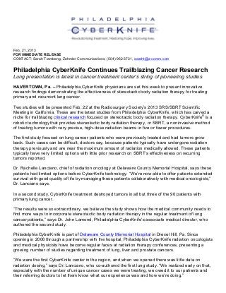 Feb. 21, 2013
FOR IMMEDIATE RELEASE
CONTACT: Sarah Tiambeng, Zehnder Communications, (504) 962-3731, saraht@z-comm.com
Philadelphia CyberKnife Continues Trailblazing Cancer Research
Lung presentation is latest in cancer treatment center’s string of pioneering studies
HAVERTOWN, Pa. – Philadelphia CyberKnife physicians are set this week to present innovative
research findings demonstrating the effectiveness of stereotactic body radiation therapy for treating
primary and recurrent lung cancer.
Two studies will be presented Feb. 22 at the Radiosurgery Society’s 2013 SRS/SBRT Scientific
Meeting in California. These are the latest studies from Philadelphia CyberKnife, which has carved a
niche for trailblazing clinical research focused on stereotactic body radiation therapy. CyberKnife®
is a
robotic technology that provides stereotactic body radiation therapy, or SBRT, a noninvasive method
of treating tumors with very precise, high-dose radiation beams in five or fewer procedures.
The first study focused on lung cancer patients who were previously treated and had tumors grow
back. Such cases can be difficult, doctors say, because patients typically have undergone radiation
therapy previously and are near the maximum amount of radiation medically allowed. These patients
typically have very limited options with little prior research on SBRT’s effectiveness on recurring
tumors reported.
Dr. Rachelle Lanciano, chief of radiation oncology at Delaware County Memorial Hospital, says these
patients had limited options before CyberKnife technology. “We’re now able to offer patients extended
survival with good quality of life by managing these patients collaboratively with medical oncologists,”
Dr. Lanciano says.
In a second study, CyberKnife treatment destroyed tumors in all but three of the 90 patients with
primary lung cancer.
“The results were so extraordinary, we believe the study shows how the medical community needs to
find more ways to incorporate stereotactic body radiation therapy in the regular treatment of lung
cancer patients,” says Dr. John Lamond, Philadelphia CyberKnife’s associate medical director, who
authored the second study.
Philadelphia CyberKnife is part of Delaware County Memorial Hospital in Drexel Hill, Pa. Since
opening in 2006 through a partnership with the hospital, Philadelphia CyberKnife radiation oncologists
and medical physicists have become regular faces at radiation therapy conferences, presenting a
growing number of studies regarding treatment of lung, liver and prostate cancers.
“We were the first CyberKnife center in the region, and when we opened there was little data on
radiation dosing,” says Dr. Lanciano, who co-authored the first lung study. “We realized early on that,
especially with the number of unique cancer cases we were treating, we owed it to our patients and
their referring doctors to let them know what our experience was and how we’re doing.”
 