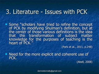 3. Literature - Issues with PCK Some “scholars have tried to refine the concept of PCK by modifying Shulman’s definition, but at the center of those various definitions is the idea that the transformation of subject matter knowledge for the purposes of teaching is the heart of PCK.” (Park et al., 2011, p.248) Need for the more explicit and coherent use of PCK.  (Abell, 2008) 