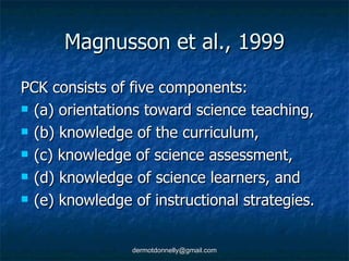 Magnusson et al., 1999 PCK consists of five components: (a) orientations toward science teaching, (b) knowledge of the curriculum, (c) knowledge of science assessment, (d) knowledge of science learners, and  (e) knowledge of instructional strategies. 