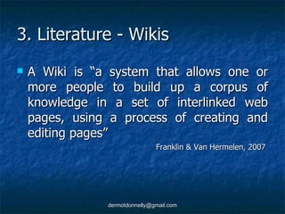 3. Literature - Wikis A Wiki is “a system that allows one or more people to build up a corpus of knowledge in a set of interlinked web pages, using a process of creating and editing pages” Franklin & Van Hermelen, 2007  