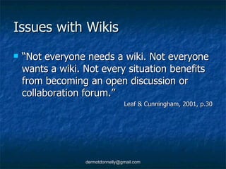 Issues with Wikis “ Not everyone needs a wiki. Not everyone wants a wiki. Not every situation benefits from becoming an open discussion or collaboration forum.” Leaf & Cunningham, 2001, p.30 
