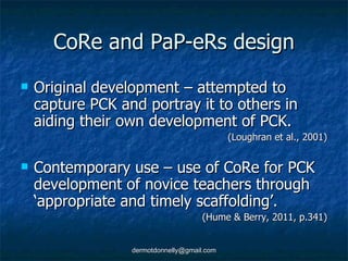 CoRe and PaP-eRs design Original development – attempted to capture PCK and portray it to others in aiding their own development of PCK. (Loughran et al., 2001) Contemporary use – use of CoRe for PCK development of novice teachers through ‘appropriate and timely scaffolding’. (Hume & Berry, 2011, p.341) 
