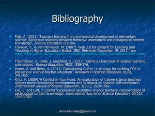 Bibliography Falk, A. (2011) 'Teachers learning from professional development in elementary science: Reciprocal relations between formative assessment and pedagogical content knowledge',  Science Education , n/a-n/a. Franklin, T., & Van Harmelen, M. (2007). Web 2.0 for content for Learning and Teaching in Higher Education. Bristol: JISC. Retrieved November 19, 2011 from  http://www.jisc.ac.uk/media/documents/programmes/digital_repositories/web2-content-learning-and-teaching.pdf/ . Friedrichsen, P., Driel, J. and Abell, S. (2011) 'Taking a closer look at science teaching orientations',  Science Education,  95(2), 358-376. Hume, A. and Berry, A. (2011) 'Constructing CoRes—a strategy for building PCK in pre-service science teacher education',  Research in Science Education,  41(3), 341-355. Kind, V. (2009) 'A Conflict in Your Head: An exploration of trainee science teachers' subject matter knowledge development and its impact on teacher self-confidence',  International Journal of Science Education,  31(11), 1529-1562. Lee, E. and Luft, J. (2008) 'Experienced secondary science teachers' representation of pedagogical content knowledge',  International Journal of Science Education,  30(10), 1343-1363. 