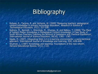 Bibliography Rohaan, E., Taconis, R. and Jochems, W. (2009) 'Measuring teachers' pedagogical content knowledge in primary technology education',  Research in Science & Technological Education,  27(2), 327-338. Rollnick, M., Bennett, J., Rhemtula, M., Dharsey, N. and Ndlovu, T. (2008) 'The Place of Subject Matter Knowledge in Pedagogical Content Knowledge: A Case Study of South African Teachers Teaching the Amount of Substance and Chemical Equilibrium',  International Journal of Science Education,  30(10), 1365 - 1387. Sigala, M. (2007). Integrating Web 2.0 in e-learning environments: a socio-technical approach. International Journal of Knowledge and Learning, 3(6), 628–648. Shulman, L. (1987) 'Knowledge and teaching: Foundations of the new reform',  Harvard Educational Review,  57(1), 1-22. 