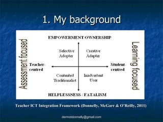 1. My background Teacher ICT Integration Framework (Donnelly, McGarr & O’Reilly, 2011) 
