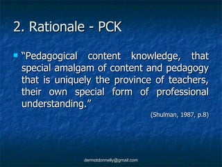 2. Rationale - PCK “ Pedagogical content knowledge, that special amalgam of content and pedagogy that is uniquely the province of teachers, their own special form of professional understanding.”  (Shulman, 1987, p.8) 