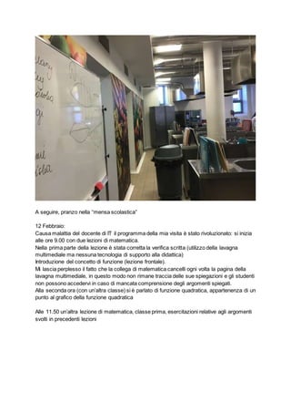 A seguire, pranzo nella “mensa scolastica”
12 Febbraio:
Causa malattia del docente di IT il programma della mia visita è stato rivoluzionato: si inizia
alle ore 9.00 con due lezioni di matematica.
Nella prima parte della lezione è stata corretta la verifica scritta (utilizzo della lavagna
multimediale ma nessuna tecnologia di supporto alla didattica)
Introduzione del concetto di funzione (lezione frontale).
Mi lascia perplesso il fatto che la collega di matematica cancelli ogni volta la pagina della
lavagna multimediale, in questo modo non rimane traccia delle sue spiegazioni e gli studenti
non possono accedervi in caso di mancata comprensione degli argomenti spiegati.
Alla seconda ora (con un’altra classe) si è parlato di funzione quadratica, appartenenza di un
punto al grafico della funzione quadratica
Alle 11.50 un’altra lezione di matematica, classe prima, esercitazioni relative agli argomenti
svolti in precedenti lezioni
 
