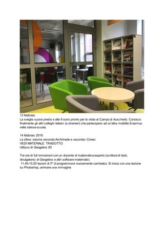 13 febbraio:
La sveglia suona presto e alle 6 sono pronto per la visita al Campo di Auschwitz. Conosco
finalmente gli altri colleghi italiani (e stranieri) che partecipano ad un’altra mobilità Erasmus
nella stessa scuola.
14 febbraio 2019:
La sfera: volume secondo Archimede e secondo i Cinesi
VEDI MATERIALE TRADOTTO
Utilizzo di Geogebra 3D
Tre ore di full immersion con un docente di matematica esperto (scrittore di testi,
divulgatore) di Geogebra e altri software matematici.
11.45-15.20 lezioni di IT (il programma è nuovamente cambiato). Si inizia con una lezione
su Photoshop, animare una immagine
 