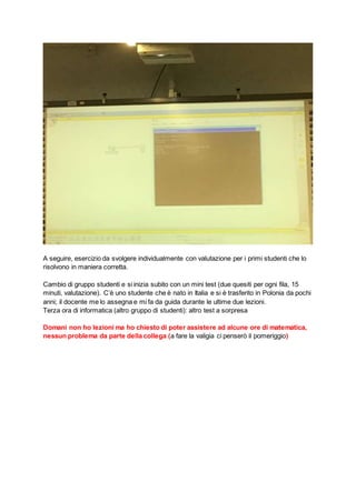 A seguire, esercizio da svolgere individualmente con valutazione per i primi studenti che lo
risolvono in maniera corretta.
Cambio di gruppo studenti e si inizia subito con un mini test (due quesiti per ogni fila, 15
minuti, valutazione). C’è uno studente che è nato in Italia e si è trasferito in Polonia da pochi
anni; il docente me lo assegna e mi fa da guida durante le ultime due lezioni.
Terza ora di informatica (altro gruppo di studenti): altro test a sorpresa
Domani non ho lezioni ma ho chiesto di poter assistere ad alcune ore di matematica,
nessun problema da parte della collega (a fare la valigia ci penserò il pomeriggio)
 