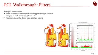 PCL Walkthrough: Filters
11/37
Example : noise removal
• Some of these outliers can be filtered by performing a statistical
analysis on each point’s neighborhood.
• Trimming those that do not meet a certain criteria.
 