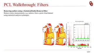 PCL Walkthrough: Filters
13/37
Removing outliers using a StatisticalOutlierRemoval filter
Remove noisy measurements, e.g. outliers, from a point cloud dataset
using statistical analysis techniques.
 