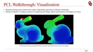 PCL Walkthrough: Visualization
• Quickly prototype and visualize the results of algorithms operating on 3D point cloud data.
• Similar to OpenCV’s highgui routines for displaying 2D images and for drawing basic 2D shapes on screen.
Rendering and setting visual properties (colors, point sizes, opacity, etc) for any n-D point cloud datasets
18/37
 
