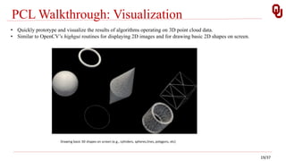 PCL Walkthrough: Visualization
Drawing basic 3D shapes on screen (e.g., cylinders, spheres,lines, polygons, etc)
• Quickly prototype and visualize the results of algorithms operating on 3D point cloud data.
• Similar to OpenCV’s highgui routines for displaying 2D images and for drawing basic 2D shapes on screen.
19/37
 