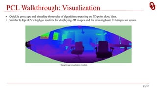 PCL Walkthrough: Visualization
RangeImage visualization module
• Quickly prototype and visualize the results of algorithms operating on 3D point cloud data.
• Similar to OpenCV’s highgui routines for displaying 2D images and for drawing basic 2D shapes on screen.
21/37
 