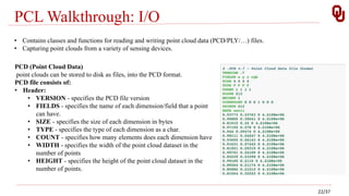 PCL Walkthrough: I/O
• Contains classes and functions for reading and writing point cloud data (PCD/PLY/…) files.
• Capturing point clouds from a variety of sensing devices.
PCD (Point Cloud Data)
point clouds can be stored to disk as files, into the PCD format.
PCD file consists of:
• Header:
• VERSION - specifies the PCD file version
• FIELDS - specifies the name of each dimension/field that a point
can have.
• SIZE - specifies the size of each dimension in bytes
• TYPE - specifies the type of each dimension as a char.
• COUNT - specifies how many elements does each dimension have
• WIDTH - specifies the width of the point cloud dataset in the
number of points
• HEIGHT - specifies the height of the point cloud dataset in the
number of points.
22/37
 